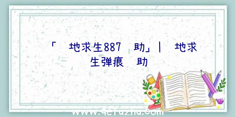 「绝地求生887辅助」|绝地求生弹痕辅助